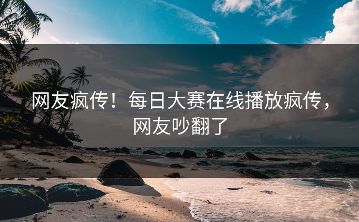 网友疯传！每日大赛在线播放疯传，网友吵翻了