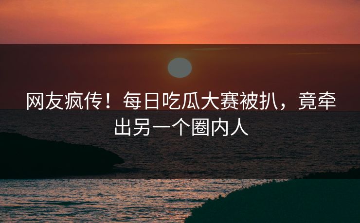网友疯传！每日吃瓜大赛被扒，竟牵出另一个圈内人