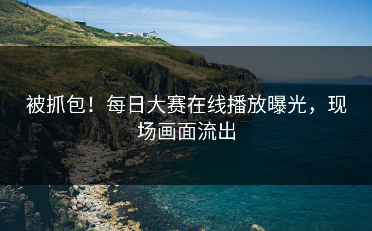 被抓包！每日大赛在线播放曝光，现场画面流出