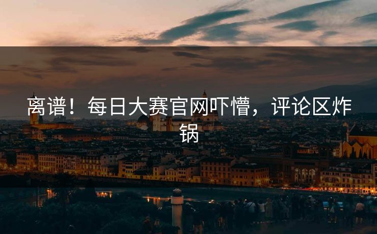 离谱！每日大赛官网吓懵，评论区炸锅