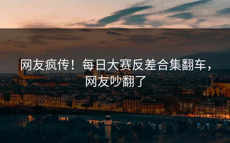 网友疯传！每日大赛反差合集翻车，网友吵翻了