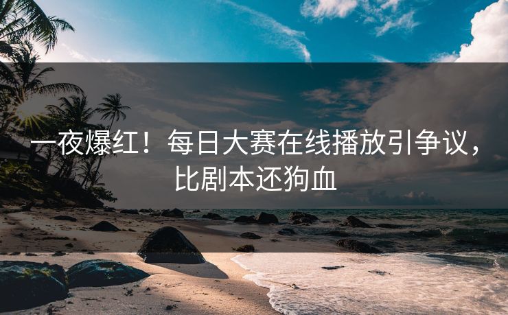 一夜爆红！每日大赛在线播放引争议，比剧本还狗血