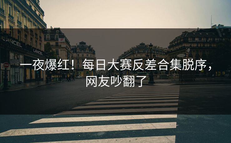 一夜爆红！每日大赛反差合集脱序，网友吵翻了