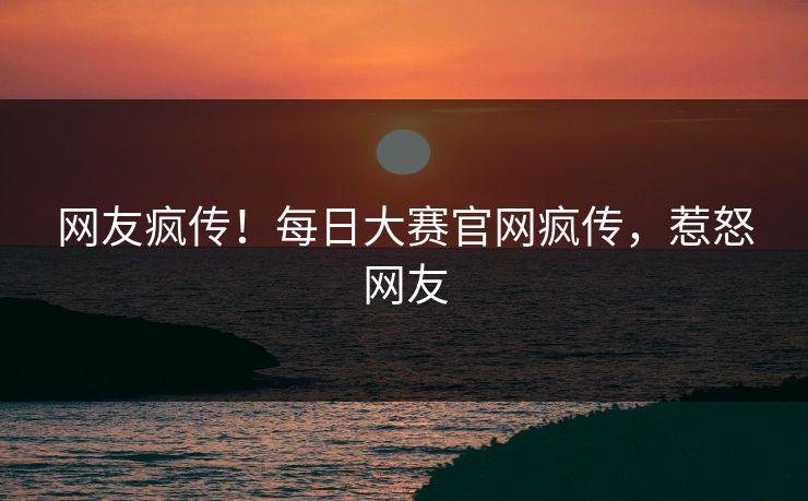 网友疯传！每日大赛官网疯传，惹怒网友