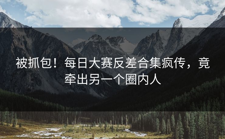 被抓包！每日大赛反差合集疯传，竟牵出另一个圈内人