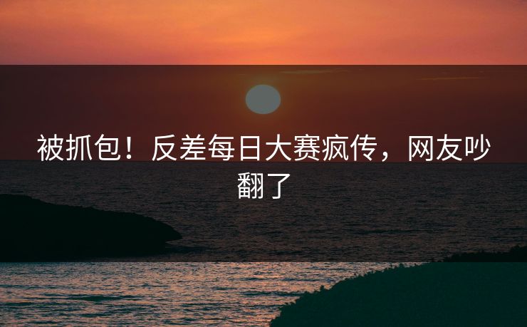 被抓包！反差每日大赛疯传，网友吵翻了