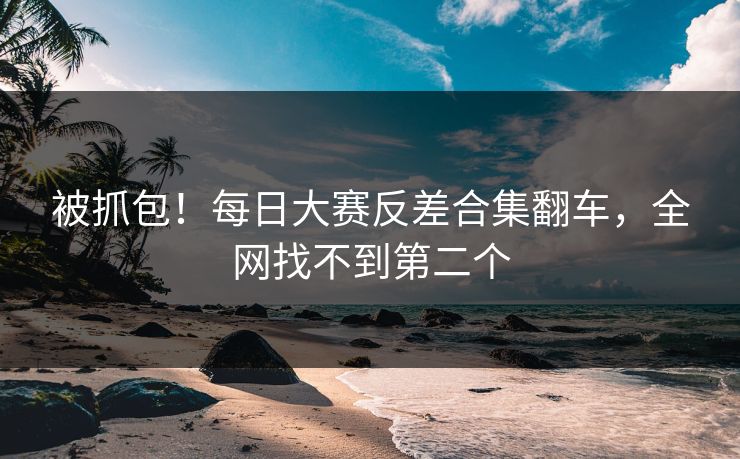 被抓包！每日大赛反差合集翻车，全网找不到第二个