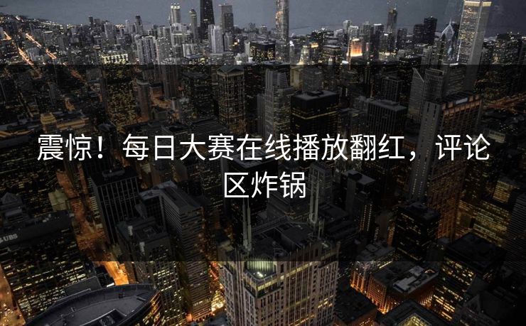 震惊！每日大赛在线播放翻红，评论区炸锅