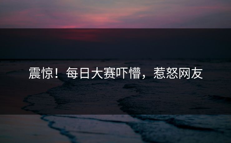 震惊！每日大赛吓懵，惹怒网友