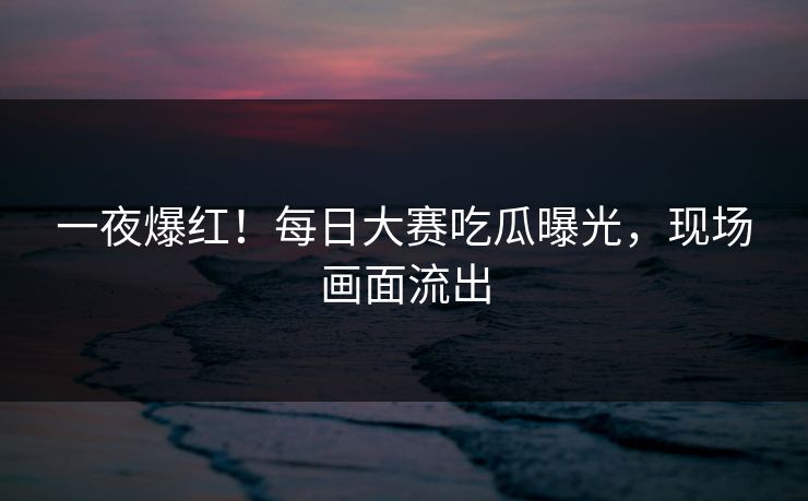 一夜爆红！每日大赛吃瓜曝光，现场画面流出