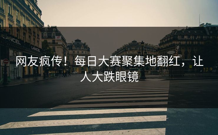 网友疯传！每日大赛聚集地翻红，让人大跌眼镜