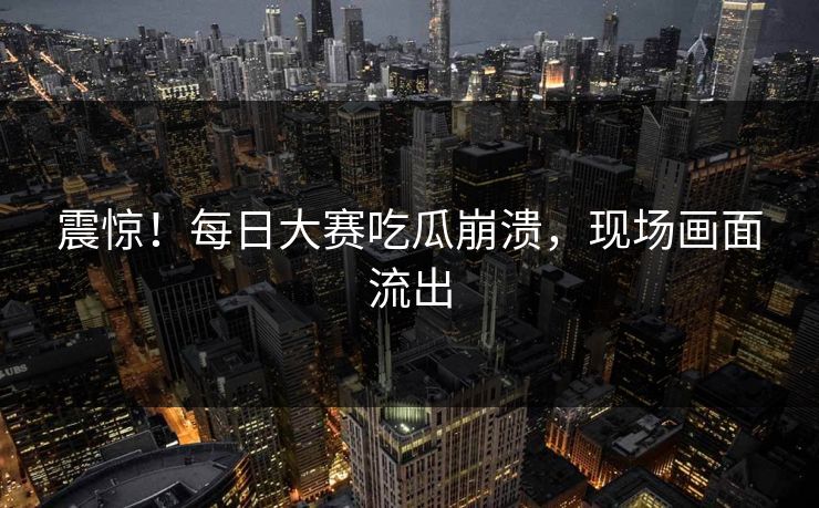 震惊！每日大赛吃瓜崩溃，现场画面流出