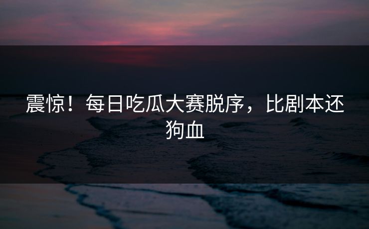 震惊！每日吃瓜大赛脱序，比剧本还狗血