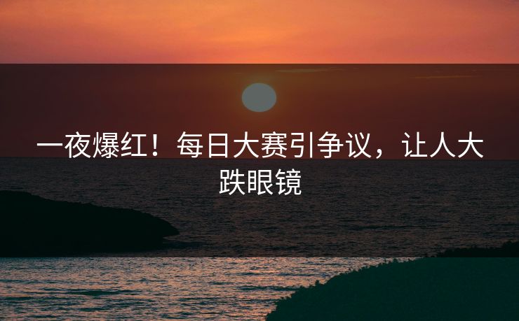 一夜爆红！每日大赛引争议，让人大跌眼镜