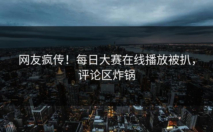 网友疯传！每日大赛在线播放被扒，评论区炸锅