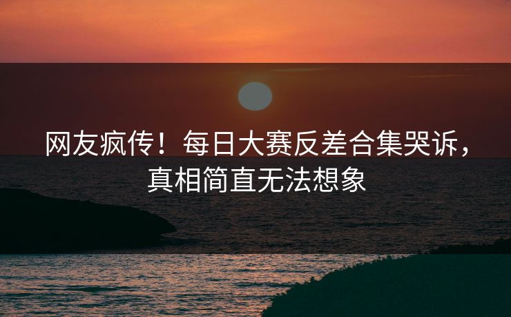 网友疯传！每日大赛反差合集哭诉，真相简直无法想象