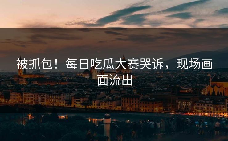 被抓包！每日吃瓜大赛哭诉，现场画面流出