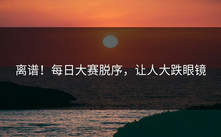 离谱！每日大赛脱序，让人大跌眼镜