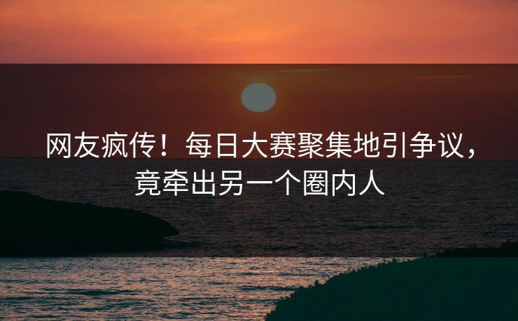 网友疯传！每日大赛聚集地引争议，竟牵出另一个圈内人
