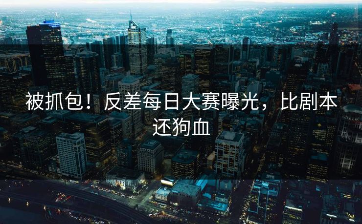 被抓包！反差每日大赛曝光，比剧本还狗血