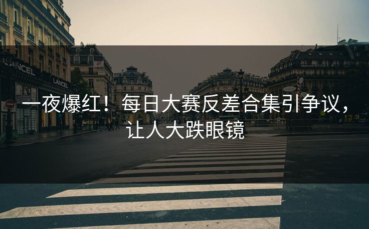 一夜爆红！每日大赛反差合集引争议，让人大跌眼镜