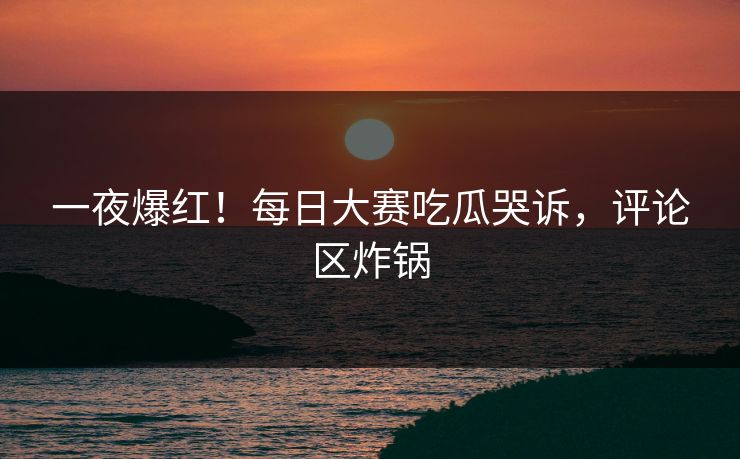 一夜爆红！每日大赛吃瓜哭诉，评论区炸锅