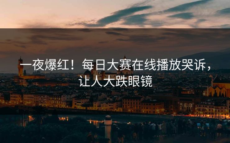一夜爆红！每日大赛在线播放哭诉，让人大跌眼镜
