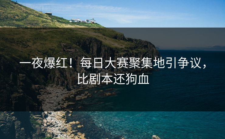 一夜爆红！每日大赛聚集地引争议，比剧本还狗血