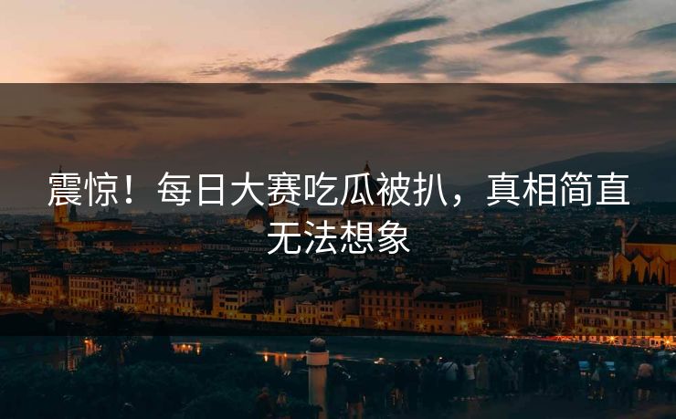 震惊！每日大赛吃瓜被扒，真相简直无法想象