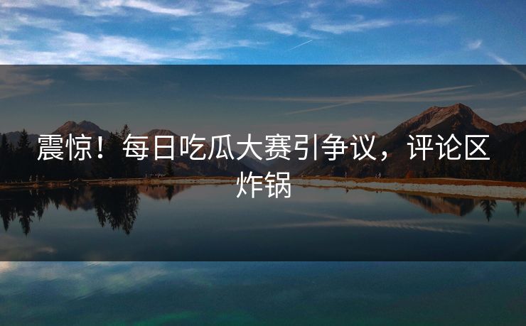 震惊！每日吃瓜大赛引争议，评论区炸锅