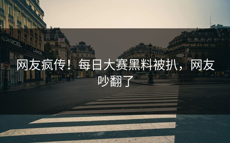 网友疯传！每日大赛黑料被扒，网友吵翻了