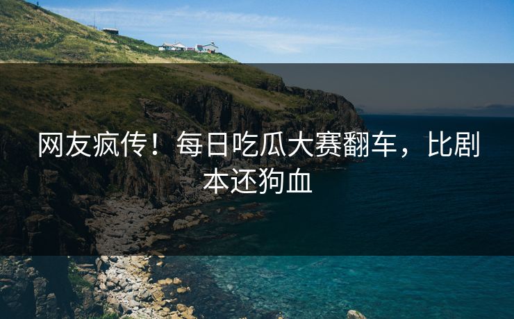 网友疯传！每日吃瓜大赛翻车，比剧本还狗血
