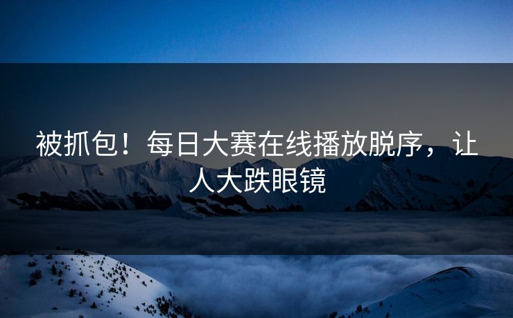 被抓包！每日大赛在线播放脱序，让人大跌眼镜