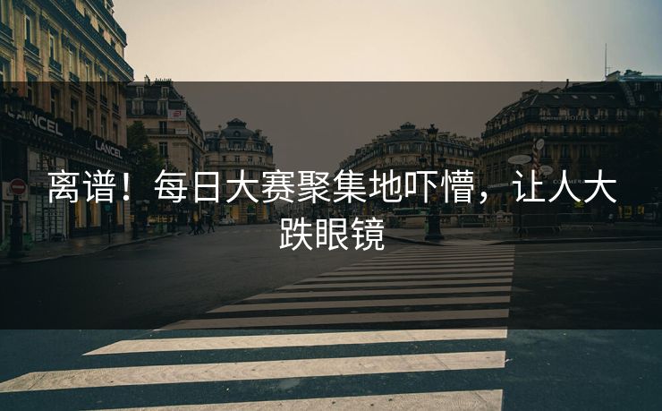 离谱！每日大赛聚集地吓懵，让人大跌眼镜