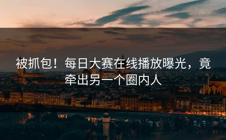 被抓包！每日大赛在线播放曝光，竟牵出另一个圈内人