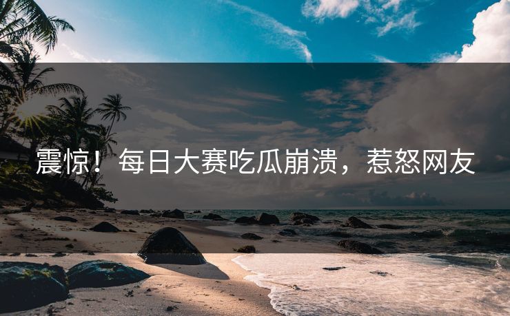 震惊！每日大赛吃瓜崩溃，惹怒网友
