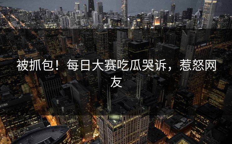 被抓包！每日大赛吃瓜哭诉，惹怒网友