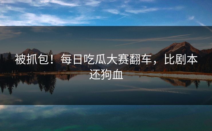 被抓包！每日吃瓜大赛翻车，比剧本还狗血