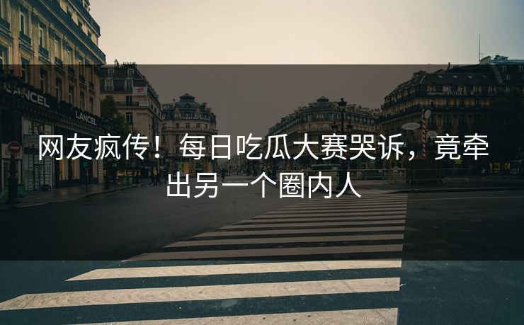 网友疯传！每日吃瓜大赛哭诉，竟牵出另一个圈内人