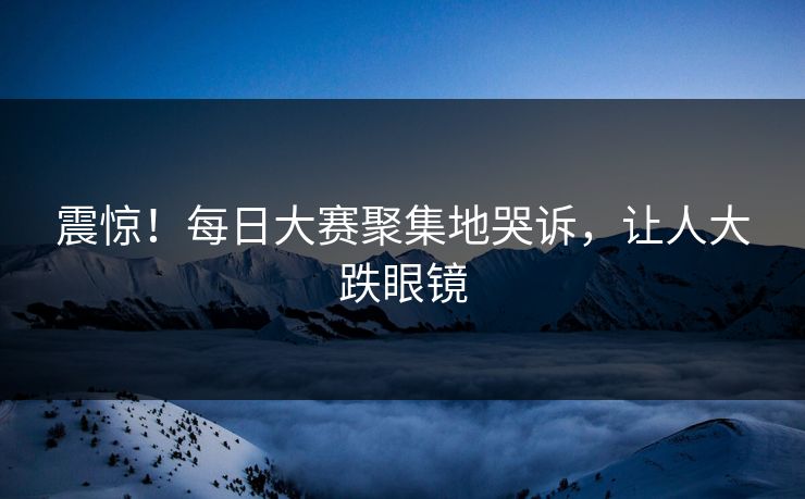 震惊！每日大赛聚集地哭诉，让人大跌眼镜