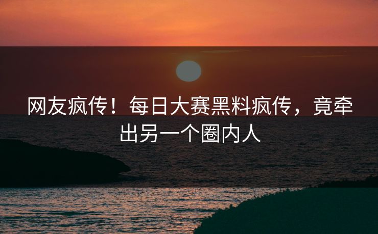 网友疯传！每日大赛黑料疯传，竟牵出另一个圈内人