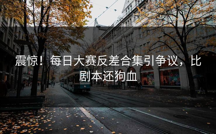 震惊！每日大赛反差合集引争议，比剧本还狗血