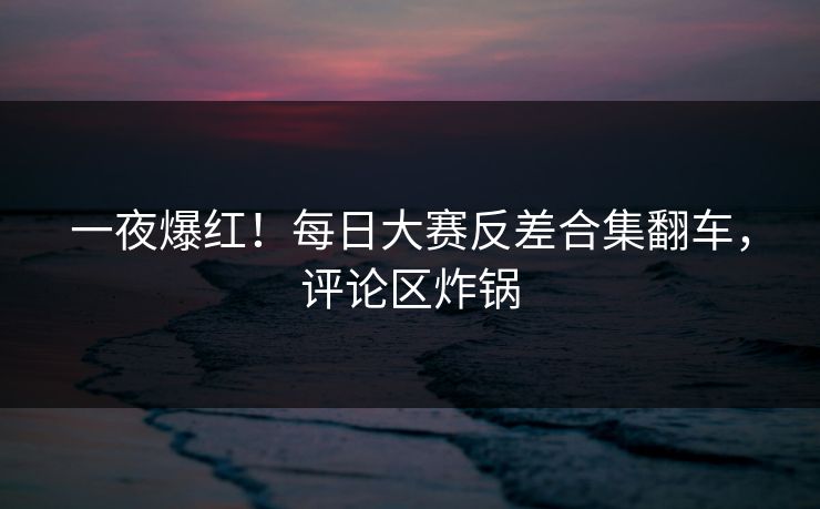 一夜爆红！每日大赛反差合集翻车，评论区炸锅