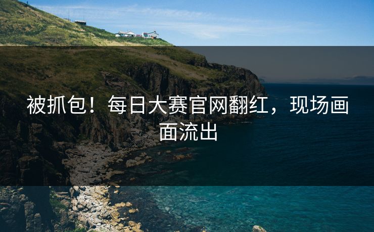 被抓包！每日大赛官网翻红，现场画面流出