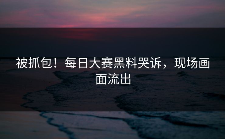 被抓包！每日大赛黑料哭诉，现场画面流出