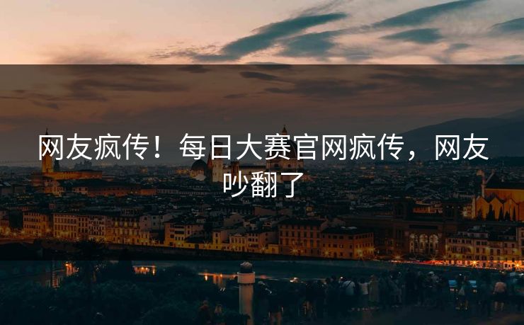 网友疯传！每日大赛官网疯传，网友吵翻了