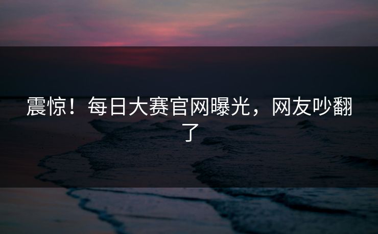 震惊！每日大赛官网曝光，网友吵翻了