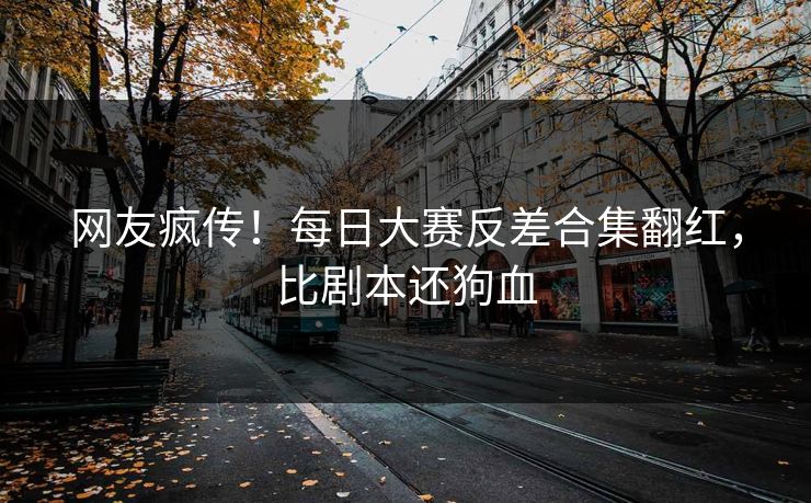 网友疯传！每日大赛反差合集翻红，比剧本还狗血