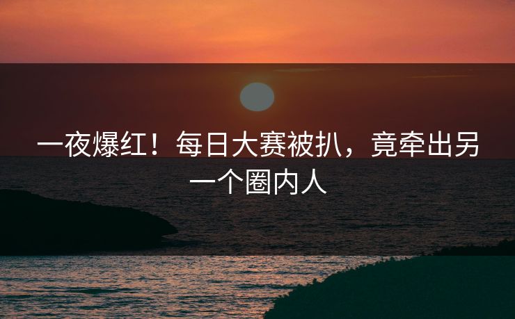 一夜爆红！每日大赛被扒，竟牵出另一个圈内人