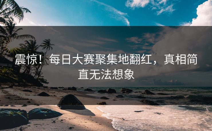 震惊！每日大赛聚集地翻红，真相简直无法想象